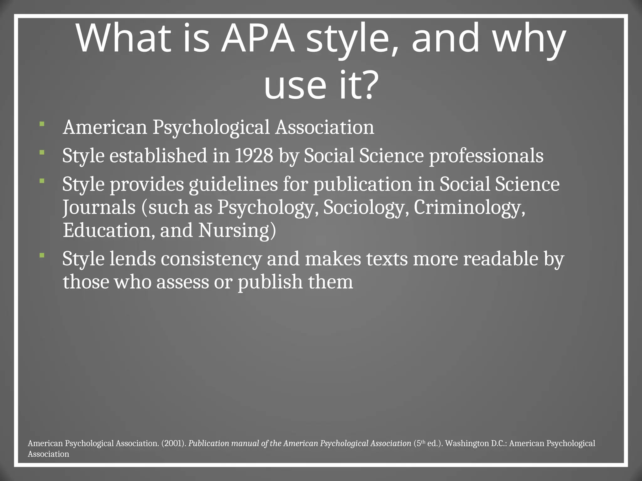 What is APA style, and why
use it?
 American Psychological Association
 Style established in 1928 by Social Science professionals
 Style provides guidelines for publication in Social Science
Journals (such as Psychology, Sociology, Criminology,
Education, and Nursing)
 Style lends consistency and makes texts more readable by
those who assess or publish them
American Psychological Association. (2001). Publication manual of the American Psychological Association (5th
ed.). Washington D.C.: American Psychological
Association
 