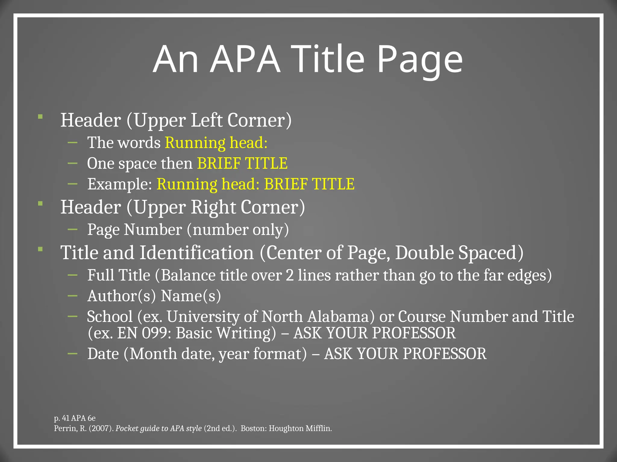An APA Title Page
 Header (Upper Left Corner)
– The words Running head:
– One space then BRIEF TITLE
– Example: Running head: BRIEF TITLE
 Header (Upper Right Corner)
– Page Number (number only)
 Title and Identification (Center of Page, Double Spaced)
– Full Title (Balance title over 2 lines rather than go to the far edges)
– Author(s) Name(s)
– School (ex. University of North Alabama) or Course Number and Title
(ex. EN 099: Basic Writing) – ASK YOUR PROFESSOR
– Date (Month date, year format) – ASK YOUR PROFESSOR
p. 41 APA 6e
Perrin, R. (2007). Pocket guide to APA style (2nd ed.). Boston: Houghton Mifflin.
 