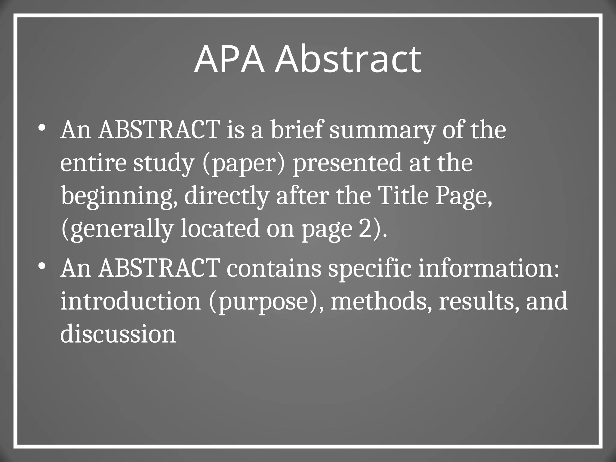APA Abstract
• An ABSTRACT is a brief summary of the
entire study (paper) presented at the
beginning, directly after the Title Page,
(generally located on page 2).
• An ABSTRACT contains specific information:
introduction (purpose), methods, results, and
discussion
 