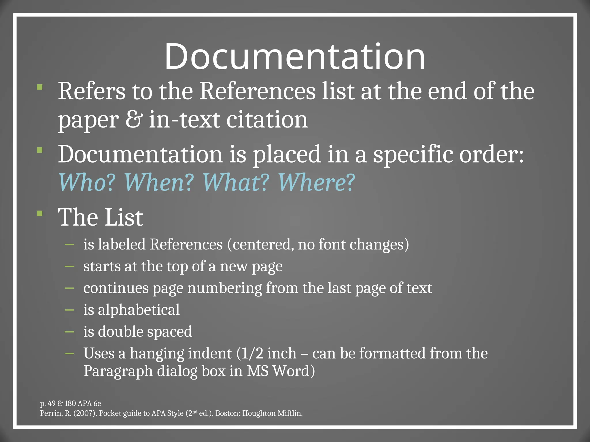 Documentation
 Refers to the References list at the end of the
paper & in-text citation
 Documentation is placed in a specific order:
Who? When? What? Where?
 The List
– is labeled References (centered, no font changes)
– starts at the top of a new page
– continues page numbering from the last page of text
– is alphabetical
– is double spaced
– Uses a hanging indent (1/2 inch – can be formatted from the
Paragraph dialog box in MS Word)
p. 49 & 180 APA 6e
Perrin, R. (2007). Pocket guide to APA Style (2nd
ed.). Boston: Houghton Mifflin.
 