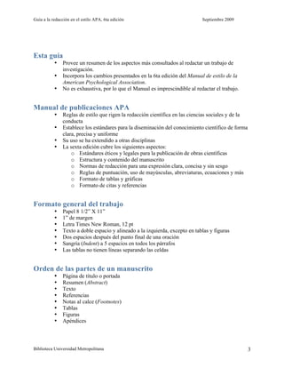 Guía a la redacción en el estilo APA, 6ta edición Septiembre 2009
Biblioteca Universidad Metropolitana 3
Esta guía
• Provee un resumen de los aspectos más consultados al redactar un trabajo de
investigación.
• Incorpora los cambios presentados en la 6ta edición del Manual de estilo de la
American Psychological Association.
• No es exhaustiva, por lo que el Manual es imprescindible al redactar el trabajo.
Manual de publicaciones APA
• Reglas de estilo que rigen la redacción científica en las ciencias sociales y de la
conducta
• Establece los estándares para la diseminación del conocimiento científico de forma
clara, precisa y uniforme
• Su uso se ha extendido a otras disciplinas
• La sexta edición cubre los siguientes aspectos:
o Estándares éticos y legales para la publicación de obras científicas
o Estructura y contenido del manuscrito
o Normas de redacción para una expresión clara, concisa y sin sesgo
o Reglas de puntuación, uso de mayúsculas, abreviaturas, ecuaciones y más
o Formato de tablas y gráficas
o Formato de citas y referencias
Formato general del trabajo
• Papel 8 1/2” X 11”
• 1” de margen
• Letra Times New Roman, 12 pt
• Texto a doble espacio y alineado a la izquierda, excepto en tablas y figuras
• Dos espacios después del punto final de una oración
• Sangría (Indent) a 5 espacios en todos los párrafos
• Las tablas no tienen líneas separando las celdas
Orden de las partes de un manuscrito
• Página de título o portada
• Resumen (Abstract)
• Texto
• Referencias
• Notas al calce (Footnotes)
• Tablas
• Figuras
• Apéndices
 