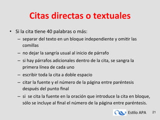 Es#lo	
  APA	
   21
Citas	
  directas	
  o	
  textuales	
  
•  Si	
  la	
  cita	
  #ene	
  40	
  palabras	
  o	
  más:	
  
–  separar	
  del	
  texto	
  en	
  un	
  bloque	
  independiente	
  y	
  omi#r	
  las	
  
comillas	
  
–  no	
  dejar	
  la	
  sangría	
  usual	
  al	
  inicio	
  de	
  párrafo	
  
–  si	
  hay	
  párrafos	
  adicionales	
  dentro	
  de	
  la	
  cita,	
  se	
  sangra	
  la	
  
primera	
  línea	
  de	
  cada	
  uno	
  
–  escribir	
  toda	
  la	
  cita	
  a	
  doble	
  espacio	
  
–  citar	
  la	
  fuente	
  y	
  el	
  número	
  de	
  la	
  página	
  entre	
  paréntesis	
  
después	
  del	
  punto	
  ﬁnal	
  
–  si	
  	
  se	
  cita	
  la	
  fuente	
  en	
  la	
  oración	
  que	
  introduce	
  la	
  cita	
  en	
  bloque,	
  
sólo	
  se	
  incluye	
  al	
  ﬁnal	
  el	
  número	
  de	
  la	
  página	
  entre	
  paréntesis.	
  
 