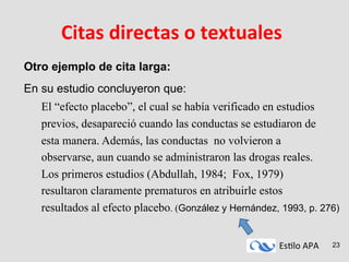 Es#lo	
  APA	
   23
Citas	
  directas	
  o	
  textuales	
  
Otro ejemplo de cita larga:
En su estudio concluyeron que:
El “efecto placebo”, el cual se había verificado en estudios
previos, desapareció cuando las conductas se estudiaron de
esta manera. Además, las conductas no volvieron a
observarse, aun cuando se administraron las drogas reales.
Los primeros estudios (Abdullah, 1984; Fox, 1979)
resultaron claramente prematuros en atribuirle estos
resultados al efecto placebo. (González y Hernández, 1993, p. 276)
 