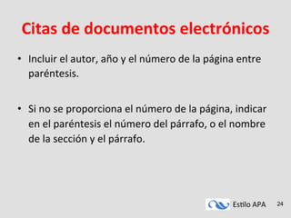 Es#lo	
  APA	
   24
Citas	
  de	
  documentos	
  electrónicos	
  
•  Incluir	
  el	
  autor,	
  año	
  y	
  el	
  número	
  de	
  la	
  página	
  entre	
  
paréntesis.	
  
	
  
•  Si	
  no	
  se	
  proporciona	
  el	
  número	
  de	
  la	
  página,	
  indicar	
  
en	
  el	
  paréntesis	
  el	
  número	
  del	
  párrafo,	
  o	
  el	
  nombre	
  
de	
  la	
  sección	
  y	
  el	
  párrafo.	
  
 