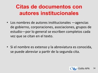 Es#lo	
  APA	
   34
Citas de documentos con
autores institucionales
•  Los	
  nombres	
  de	
  autores	
  ins#tucionales	
  —agencias	
  
de	
  gobierno,	
  corporaciones,	
  asociaciones,	
  grupos	
  de	
  
estudio—por	
  lo	
  general	
  se	
  escriben	
  completos	
  cada	
  
vez	
  que	
  se	
  citan	
  en	
  el	
  texto.	
  
•  Si	
  el	
  nombre	
  es	
  extenso	
  y	
  la	
  abreviatura	
  es	
  conocida,	
  
se	
  puede	
  abreviar	
  a	
  par#r	
  de	
  la	
  segunda	
  cita.	
  
 