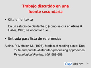 Es#lo	
  APA	
   41
Trabajo	
  discuAdo	
  en	
  una	
  
fuente	
  secundaria	
  
•  Cita	
  en	
  el	
  texto 	
  	
  
	
  
	
  En un estudio de Seidenberg (como se cita en Atkins &
Haller, 1993) se encontró que…	
  
	
  
•  Entrada	
  para	
  lista	
  de	
  referencias	
  
	
  
Atkins, P. & Haller, M. (1993). Models of reading aloud: Dual
route and parallel-distributed-processing approaches.
Psychological Review, 100, 589-608.
 