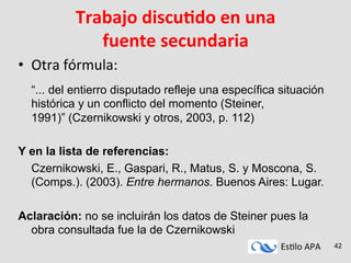 Es#lo	
  APA	
   42
Trabajo	
  discuAdo	
  en	
  una	
  
fuente	
  secundaria	
  
•  Otra	
  fórmula:	
  	
  	
  
	
  
	
  “... del entierro disputado refleje una específica situación
histórica y un conflicto del momento (Steiner,
1991)” (Czernikowski y otros, 2003, p. 112)
Y en la lista de referencias:
Czernikowski, E., Gaspari, R., Matus, S. y Moscona, S.
(Comps.). (2003). Entre hermanos. Buenos Aires: Lugar.
Aclaración: no se incluirán los datos de Steiner pues la
obra consultada fue la de Czernikowski
 
