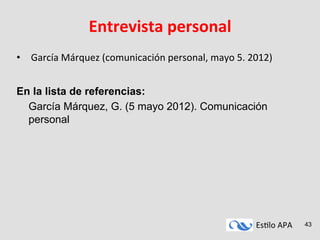 Es#lo	
  APA	
   43
Entrevista	
  personal	
  
•  	
  García	
  Márquez	
  (comunicación	
  personal,	
  mayo	
  5.	
  2012)	
  	
  
	
  
	
  
En la lista de referencias:
García Márquez, G. (5 mayo 2012). Comunicación
personal
 