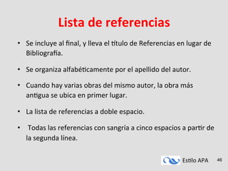 Es#lo	
  APA	
   46
Lista	
  de	
  referencias	
  
•  Se	
  incluye	
  al	
  ﬁnal,	
  y	
  lleva	
  el	
  9tulo	
  de	
  Referencias	
  en	
  lugar	
  de	
  
Bibliograha.	
  
•  Se	
  organiza	
  alfabé#camente	
  por	
  el	
  apellido	
  del	
  autor.	
  	
  
•  Cuando	
  hay	
  varias	
  obras	
  del	
  mismo	
  autor,	
  la	
  obra	
  más	
  
an#gua	
  se	
  ubica	
  en	
  primer	
  lugar.	
  
•  La	
  lista	
  de	
  referencias	
  a	
  doble	
  espacio.	
  
•  	
  Todas	
  las	
  referencias	
  con	
  sangría	
  a	
  cinco	
  espacios	
  a	
  par#r	
  de	
  
la	
  segunda	
  línea.	
  
 