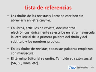 Es#lo	
  APA	
   49
Lista	
  de	
  referencias	
  
•  Los	
  9tulos	
  de	
  las	
  revistas	
  y	
  libros	
  se	
  escriben	
  sin	
  
abreviar	
  y	
  en	
  letra	
  cursiva.	
  
•  En	
  libros,	
  ar9culos	
  de	
  revista,	
  documentos	
  
electrónicos,	
  únicamente	
  se	
  escribe	
  en	
  letra	
  mayúscula	
  
la	
  letra	
  inicial	
  de	
  la	
  primera	
  palabra	
  del	
  9tulo	
  y	
  del	
  
sub9tulo	
  y	
  los	
  nombres	
  propios.	
  
•  En	
  los	
  9tulos	
  de	
  revistas,	
  todas	
  sus	
  palabras	
  empiezan	
  
con	
  mayúscula.	
  
•  El	
  término	
  Editorial	
  se	
  omite.	
  También	
  su	
  razón	
  social	
  
(SA,	
  SL,	
  Hnos,	
  etc).	
  
 
