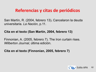 Es#lo	
  APA	
   62
Referencias	
  y	
  citas	
  de	
  periódicos	
  
San Martín, R. (2004, febrero 13). Cancelaron la deuda
universitaria. La Nación, p.11.
Cita en el texto (San Martín, 2004, febrero 13)
Finnonian, A. (2005, febrero 7). The Iron curtain rises.
Wilberton Journal, última edición.
Cita en el texto (Finnonian, 2005, febrero 7)
 