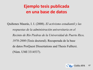 Es#lo	
  APA	
   67
Ejemplo	
  tesis	
  publicada	
  
en	
  una	
  base	
  de	
  datos	
  
	
  
Quiñones Maurás, I. I. (2008). El activismo estudiantil y las
respuestas de la administración universitaria en el
Recinto de Río Piedras de la Universidad de Puerto Rico,
1970-2000 (Tesis doctoral). Recuperada de la base
de datos ProQuest Dissertations and Thesis Fulltext.
(Núm. UMI 3314537).
 