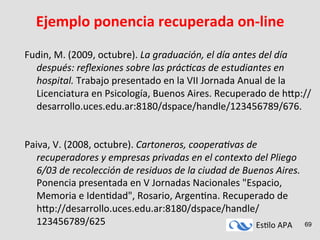 Es#lo	
  APA	
   69
Ejemplo	
  ponencia	
  recuperada	
  on-­‐line	
  
	
  
Fudin,	
  M.	
  (2009,	
  octubre).	
  La	
  graduación,	
  el	
  día	
  antes	
  del	
  día	
  
después:	
  reﬂexiones	
  sobre	
  las	
  prác<cas	
  de	
  estudiantes	
  en	
  
hospital.	
  Trabajo	
  presentado	
  en	
  la	
  VII	
  Jornada	
  Anual	
  de	
  la	
  
Licenciatura	
  en	
  Psicología,	
  Buenos	
  Aires.	
  Recuperado	
  de	
  hmp://
desarrollo.uces.edu.ar:8180/dspace/handle/123456789/676.	
  	
  
	
  
	
  
Paiva,	
  V.	
  (2008,	
  octubre).	
  Cartoneros,	
  coopera<vas	
  de	
  
recuperadores	
  y	
  empresas	
  privadas	
  en	
  el	
  contexto	
  del	
  Pliego	
  
6/03	
  de	
  recolección	
  de	
  residuos	
  de	
  la	
  ciudad	
  de	
  Buenos	
  Aires.	
  
Ponencia	
  presentada	
  en	
  V	
  Jornadas	
  Nacionales	
  "Espacio,	
  
Memoria	
  e	
  Iden#dad",	
  Rosario,	
  Argen#na.	
  Recuperado	
  de	
  
hmp://desarrollo.uces.edu.ar:8180/dspace/handle/
123456789/625	
  	
  
 