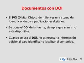 Es#lo	
  APA	
   72
Documentos	
  con	
  DOI	
  
•  El	
  DOI	
  (Digital	
  Object	
  Iden#ﬁer)	
  es	
  un	
  sistema	
  de	
  
iden#ﬁcación	
  para	
  publicaciones	
  digitales.	
  
•  Se	
  pone	
  el	
  DOI	
  de	
  la	
  fuente,	
  siempre	
  que	
  el	
  mismo	
  
esté	
  disponible.	
  
•  Cuando	
  se	
  usa	
  el	
  DOI,	
  no	
  es	
  necesaria	
  información	
  
adicional	
  para	
  iden#ﬁcar	
  o	
  localizar	
  el	
  contenido.	
  
 