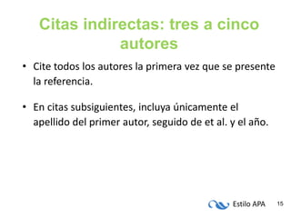 Estilo APA 15
Citas indirectas: tres a cinco
autores
• Cite todos los autores la primera vez que se presente
la referencia.
• En citas subsiguientes, incluya únicamente el
apellido del primer autor, seguido de et al. y el año.
 