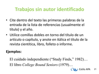 Estilo APA 21
Trabajos sin autor identificado
• Cite dentro del texto las primeras palabras de la
entrada de la lista de referencias (usualmente el
título) y el año.
• Utilice comillas dobles en torno del título de un
artículo o capítulo, y anote en itálica el título de la
revista cientítica, libro, folleto o informe.
Ejemplos:
El cuidado independiente (“Study Finds,” 1982)…
El libro College Bound Seniors (1979)…
 