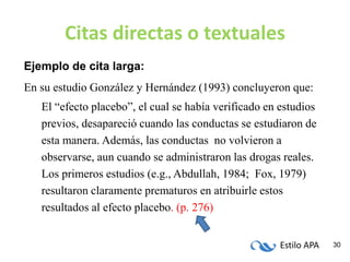 Estilo APA 30
Citas directas o textuales
Ejemplo de cita larga:
En su estudio González y Hernández (1993) concluyeron que:
El “efecto placebo”, el cual se había verificado en estudios
previos, desapareció cuando las conductas se estudiaron de
esta manera. Además, las conductas no volvieron a
observarse, aun cuando se administraron las drogas reales.
Los primeros estudios (e.g., Abdullah, 1984; Fox, 1979)
resultaron claramente prematuros en atribuirle estos
resultados al efecto placebo. (p. 276)
 