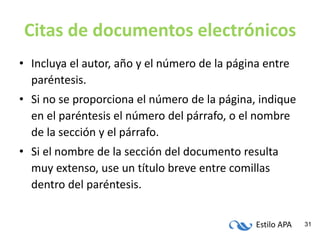 Estilo APA 31
Citas de documentos electrónicos
• Incluya el autor, año y el número de la página entre
paréntesis.
• Si no se proporciona el número de la página, indique
en el paréntesis el número del párrafo, o el nombre
de la sección y el párrafo.
• Si el nombre de la sección del documento resulta
muy extenso, use un título breve entre comillas
dentro del paréntesis.
 