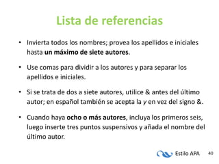 Estilo APA 40
Lista de referencias
• Invierta todos los nombres; provea los apellidos e iniciales
hasta un máximo de siete autores.
• Use comas para dividir a los autores y para separar los
apellidos e iniciales.
• Si se trata de dos a siete autores, utilice & antes del último
autor; en español también se acepta la y en vez del signo &.
• Cuando haya ocho o más autores, incluya los primeros seis,
luego inserte tres puntos suspensivos y añada el nombre del
último autor.
 