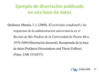 Estilo APA 57
Ejemplo de disertación publicada
en una base de datos
Quiñones Maurás, I. I. (2008). El activismo estudiantil y las
respuestas de la administración universitaria en el
Recinto de Río Piedras de la Universidad de Puerto Rico,
1970-2000 (Disertación doctoral). Recuperada de la base
de datos ProQuest Dissertations and Thesis Fulltext.
(Núm. UMI 3314537).
 