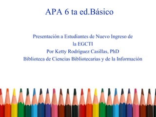 APA 6 ta ed.Básico
Presentación a Estudiantes de Nuevo Ingreso de
la EGCTI
Por Ketty Rodríguez Casillas, PhD
Biblioteca de Ciencias Bibliotecarias y de la Información
 