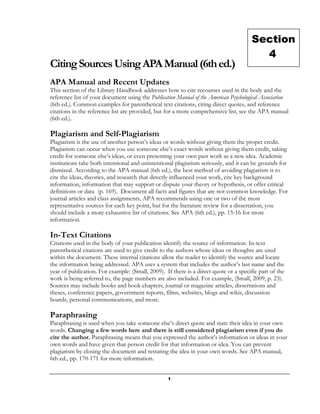 Section
                                                                                        4
Citing Sources Using APA Manual (6th ed.)
APA Manual and Recent Updates
This section of the Library Handbook addresses how to cite recourses used in the body and the
reference list of your document using the Publication Manual of the American Psychological Association
(6th ed.). Common examples for parenthetical text citations, citing direct quotes, and reference
citations in the reference list are provided, but for a more comprehensive list, see the APA manual
(6th ed.).

Plagiarism and Self-Plagiarism
Plagiarism is the use of another person’s ideas or words without giving them the proper credit.
Plagiarism can occur when you use someone else’s exact words without giving them credit, taking
credit for someone else’s ideas, or even presenting your own past work as a new idea. Academic
institutions take both intentional and unintentional plagiarism seriously, and it can be grounds for
dismissal. According to the APA manual (6th ed.), the best method of avoiding plagiarism is to
cite the ideas, theories, and research that directly influenced your work, cite key background
information, information that may support or dispute your theory or hypothesis, or offer critical
definitions or data (p. 169). Document all facts and figures that are not common knowledge. For
journal articles and class assignments, APA recommends using one or two of the most
representative sources for each key point, but for the literature review for a dissertation, you
should include a more exhaustive list of citations. See APA (6th ed.), pp. 15-16 for more
information.

In-Text Citations
Citations used in the body of your publication identify the source of information. In-text
parenthetical citations are used to give credit to the authors whose ideas or thoughts are used
within the document. These internal citations allow the reader to identify the source and locate
the information being addressed. APA uses a system that includes the author’s last name and the
year of publication. For example: (Small, 2009). If there is a direct quote or a specific part of the
work is being referred to, the page numbers are also included. For example, (Small, 2009, p. 23).
Sources may include books and book chapters, journal or magazine articles, dissertations and
theses, conference papers, government reports, films, websites, blogs and wikis, discussion
boards, personal communications, and more.

Paraphrasing
Paraphrasing is used when you take someone else’s direct quote and state their idea in your own
words. Changing a few words here and there is still considered plagiarism even if you do
cite the author. Paraphrasing means that you expressed the author’s information or ideas in your
own words and have given that person credit for that information or idea. You can prevent
plagiarism by closing the document and restating the idea in your own words. See APA manual,
6th ed., pp. 170-171 for more information.


                                                  1
 