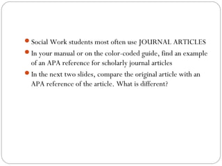 Social Work students most often use JOURNAL ARTICLES
In your manual or on the color-coded guide, find an example
of an APA reference for scholarly journal articles
In the next two slides, compare the original article with an
APA reference of the article. What is different?
 