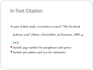 In-Text Citation
As part of their study, researchers created “The Facebook
Jealousy scale” (Muise, Christofides, & Desmaris, 2009, p.
442).
Include page number for paraphrases and quotes
Include just authors and year for summaries
 