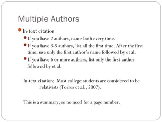Multiple Authors
In-text citation
If you have 2 authors, name both every time.
If you have 3-5 authors, list all the first time. After the first
time, use only the first author’s name followed by et al.
If you have 6 or more authors, list only the first author
followed by et al.
In-text citation: Most college students are considered to be
relativists (Torres et al., 2007).
This is a summary, so no need for a page number.
 