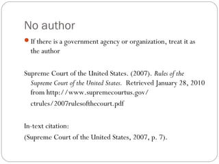 No author
If there is a government agency or organization, treat it as
the author
Supreme Court of the United States. (2007). Rules of the
Supreme Court of the United States. Retrieved January 28, 2010
from http://www.supremecourtus.gov/
ctrules/2007rulesofthecourt.pdf
In-text citation:
(Supreme Court of the United States, 2007, p. 7).
 