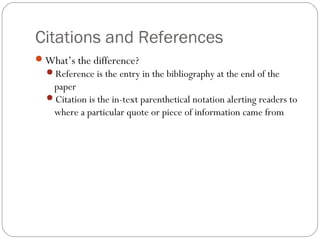 Citations and References
What’s the difference?
Reference is the entry in the bibliography at the end of the
paper
Citation is the in-text parenthetical notation alerting readers to
where a particular quote or piece of information came from
 