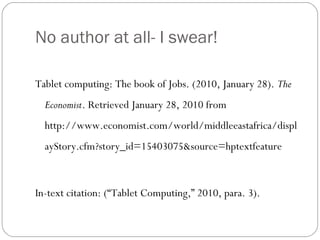 No author at all- I swear!
Tablet computing: The book of Jobs. (2010, January 28). The
Economist. Retrieved January 28, 2010 from
http://www.economist.com/world/middleeastafrica/displ
ayStory.cfm?story_id=15403075&source=hptextfeature
In-text citation: (“Tablet Computing,” 2010, para. 3).
 