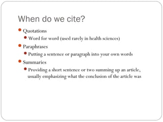 When do we cite?
Quotations
Word for word (used rarely in health sciences)
Paraphrases
Putting a sentence or paragraph into your own words
Summaries
Providing a short sentence or two summing up an article,
usually emphasizing what the conclusion of the article was
 