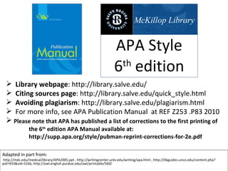 APA Style 6 th  edition Adapted in part from: http://mdc.edu/medical/library/APA2005.ppt , http://writingcenter.unlv.edu/writing/apa.html , http://libguides.unco.edu/content.php?pid=933&sid=3166, http://owl.english.purdue.edu/owl/printable/560/ ,[object Object],[object Object],[object Object],[object Object],[object Object],[object Object]