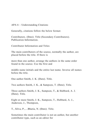 APA 6 – Understanding Citations
Generally, citations follow the below format:
Contributors. (Date). Title (Secondary Contributors).
Publication Information.
Contributor Information and Titles
The main contributors of the source, normally the author, are
placed before the title. If there is
more than one author, arrange the authors in the same order
found in the source. Use the first and
middle name initials and the entire last name. Inverse all names
before the title.
One author Smith, J. K. (Date). Title.
Two authors Smith, J. K., & Sampson, T. (Date). Title.
Three authors Smith, J. K., Sampson, T., & Hubbard, A. J.
(Date). Title.
Eight or more Smith, J. K., Sampson, T., Hubbard, A. J.,
Anderson, J., Thompson,
T., Silva, P.,…Bhatia, N. (Date). Title.
Sometimes the main contributor is not an author, but another
contributor type, such as an editor for
 