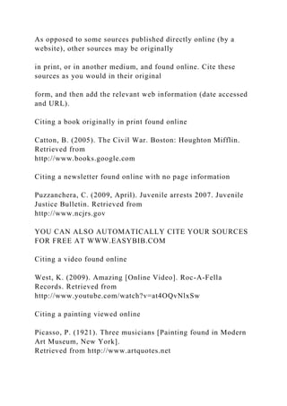 As opposed to some sources published directly online (by a
website), other sources may be originally
in print, or in another medium, and found online. Cite these
sources as you would in their original
form, and then add the relevant web information (date accessed
and URL).
Citing a book originally in print found online
Catton, B. (2005). The Civil War. Boston: Houghton Mifflin.
Retrieved from
http://www.books.google.com
Citing a newsletter found online with no page information
Puzzanchera, C. (2009, April). Juvenile arrests 2007. Juvenile
Justice Bulletin. Retrieved from
http://www.ncjrs.gov
YOU CAN ALSO AUTOMATICALLY CITE YOUR SOURCES
FOR FREE AT WWW.EASYBIB.COM
Citing a video found online
West, K. (2009). Amazing [Online Video]. Roc-A-Fella
Records. Retrieved from
http://www.youtube.com/watch?v=at4OQvNlxSw
Citing a painting viewed online
Picasso, P. (1921). Three musicians [Painting found in Modern
Art Museum, New York].
Retrieved from http://www.artquotes.net
 