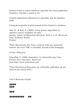 Sources found in online databases typically have been published
elsewhere. Include as much as the
original publication information as possible, and the database
name.
Citing an originally in print journal article found in a database
Ahn, H., & Kim, K. (2008). Using genetic algorithms to
optimize nearest neighbors for data
mining. Annals of Operations Research, 263(1), 5-18. Retrieved
from Academic Search
Premier
*Note that because this from a website with user generated
content, the exact URL is included, instead of the homepage.
Citing a blog post
Schonfled, E. (2009, September 13). Shutterfly buys Tiny
Pictures for a tiny price. Retrieved
from http://www.techcrunch.com
*Note that because blog posts are informally published, do not
italicize the article titles.
APA 6 Reference Guide
����
���
���
��������� ��
 