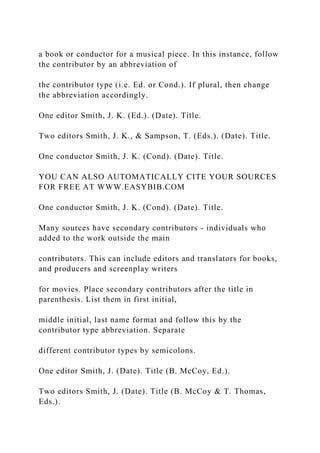 a book or conductor for a musical piece. In this instance, follow
the contributor by an abbreviation of
the contributor type (i.e. Ed. or Cond.). If plural, then change
the abbreviation accordingly.
One editor Smith, J. K. (Ed.). (Date). Title.
Two editors Smith, J. K., & Sampson, T. (Eds.). (Date). Title.
One conductor Smith, J. K. (Cond). (Date). Title.
YOU CAN ALSO AUTOMATICALLY CITE YOUR SOURCES
FOR FREE AT WWW.EASYBIB.COM
One conductor Smith, J. K. (Cond). (Date). Title.
Many sources have secondary contributors - individuals who
added to the work outside the main
contributors. This can include editors and translators for books,
and producers and screenplay writers
for movies. Place secondary contributors after the title in
parenthesis. List them in first initial,
middle initial, last name format and follow this by the
contributor type abbreviation. Separate
different contributor types by semicolons.
One editor Smith, J. (Date). Title (B. McCoy, Ed.).
Two editors Smith, J. (Date). Title (B. McCoy & T. Thomas,
Eds.).
 
