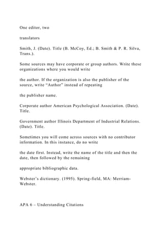 One editor, two
translators
Smith, J. (Date). Title (B. McCoy, Ed.; B. Smith & P. R. Silva,
Trans.).
Some sources may have corporate or group authors. Write these
organizations where you would write
the author. If the organization is also the publisher of the
source, write “Author” instead of repeating
the publisher name.
Corporate author American Psychological Association. (Date).
Title.
Government author Illinois Department of Industrial Relations.
(Date). Title.
Sometimes you will come across sources with no contributor
information. In this instance, do no write
the date first. Instead, write the name of the title and then the
date, then followed by the remaining
appropriate bibliographic data.
Webster’s dictionary. (1995). Spring-field, MA: Merriam-
Webster.
APA 6 – Understanding Citations
 