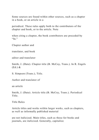 Some sources are found within other sources, such as a chapter
in a book, or an article in a
periodical. These rules apply both to the contributors of the
chapter and book, or to the article. Note
when citing a chapter, the book contributors are preceded by
“In.”
Chapter author and
translator, and book
editor and translator
Smith, J. (Date). Chapter title (B. McCoy, Trans.). In R. Engels
(Ed.) &
S. Simpson (Trans.), Title.
Author and translator of
an article
Smith, J. (Date). Article title (B. McCoy, Trans.). Periodical
Title.
Title Rules
Article titles and works within larger works, such as chapters,
as well as informally published material
are not italicized. Main titles, such as those for books and
journals, are italicized. Generally, capitalize
 