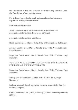 the first letter of the first word of the title or any subtitles, and
the first letter of any proper nouns.
For titles of periodicals, such as journals and newspapers,
capitalize every principal word.
Publication Information
After the contributor information and title comes the
publication information. Below are different
publication information templates.
Book Contributor. (Date). Title. City of Publication: Publisher.
Journal Contributor. (Date). Article title. Title, Volume(Issue),
Page Numbers.
Magazine Contributor. (Date). Article title. Title, Volume, Page
Numbers.
YOU CAN ALSO AUTOMATICALLY CITE YOUR SOURCES
FOR FREE AT WWW.EASYBIB.COM
Magazine Contributor. (Date). Article title. Title, Volume, Page
Numbers.
Newspaper Contributor. (Date). Article title. Title, Page
Numbers.
Include as much detail regarding the date as possible. See the
below examples:
(2002, February 12), (2002, February), (2002, February-March),
(2002).
 