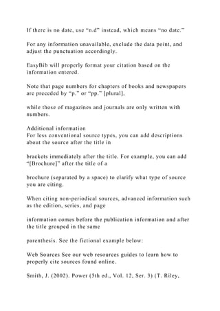 If there is no date, use “n.d” instead, which means “no date.”
For any information unavailable, exclude the data point, and
adjust the punctuation accordingly.
EasyBib will properly format your citation based on the
information entered.
Note that page numbers for chapters of books and newspapers
are preceded by “p.” or “pp.” [plural],
while those of magazines and journals are only written with
numbers.
Additional information
For less conventional source types, you can add descriptions
about the source after the title in
brackets immediately after the title. For example, you can add
“[Brochure]” after the title of a
brochure (separated by a space) to clarify what type of source
you are citing.
When citing non-periodical sources, advanced information such
as the edition, series, and page
information comes before the publication information and after
the title grouped in the same
parenthesis. See the fictional example below:
Web Sources See our web resources guides to learn how to
properly cite sources found online.
Smith, J. (2002). Power (5th ed., Vol. 12, Ser. 3) (T. Riley,
 