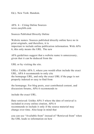 Ed.). New York: Random.
APA 6 – Citing Online Sources
www.easybib.com
Sources Published Directly Online
Website names: Sources published directly online have no in
print originals, and therefore, it is
important to include online publication information. With APA
6, this only means the URL. The new
APA guidelines suggest that a website name is unnecessary,
given that it can be deduced from the
URL or by visiting the site.
URLs: Unlike APA 5, where you would often include the exact
URL, APA 6 recommends to only cite
the homepage URL, and only the exact URL if the page is not
properly indexed or easy to find from
the homepage. For blog posts, user contributed content, and
discussion forums, APA 6 recommends to
include the exact URL.
Date retrieved: Unlike APA 5 where the date of retrieval is
included in every online citation, APA 6
recommends to include it only if the source material may
change over time. Also keep in mind that
you can use “Available from” instead of “Retrieved from” when
the URL leads to information on how
 