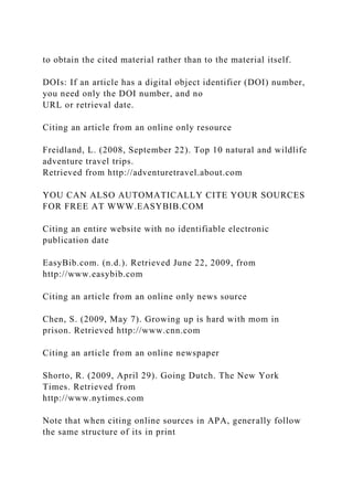 to obtain the cited material rather than to the material itself.
DOIs: If an article has a digital object identifier (DOI) number,
you need only the DOI number, and no
URL or retrieval date.
Citing an article from an online only resource
Freidland, L. (2008, September 22). Top 10 natural and wildlife
adventure travel trips.
Retrieved from http://adventuretravel.about.com
YOU CAN ALSO AUTOMATICALLY CITE YOUR SOURCES
FOR FREE AT WWW.EASYBIB.COM
Citing an entire website with no identifiable electronic
publication date
EasyBib.com. (n.d.). Retrieved June 22, 2009, from
http://www.easybib.com
Citing an article from an online only news source
Chen, S. (2009, May 7). Growing up is hard with mom in
prison. Retrieved http://www.cnn.com
Citing an article from an online newspaper
Shorto, R. (2009, April 29). Going Dutch. The New York
Times. Retrieved from
http://www.nytimes.com
Note that when citing online sources in APA, generally follow
the same structure of its in print
 