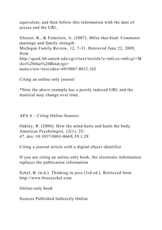 equivalent, and then follow this information with the date of
access and the URL.
Glotzer, R., & Federlein, A. (2007). Miles that bind: Commuter
marriage and family strength.
Michigan Family Review, 12, 7-31. Retrieved June 22, 2009,
from
http://quod.lib.umich.edu/cgi/t/text/textidx?c=mfr;cc=mfr;q1=M
iles%20that%20Bind;rgn=
main;view=text;idno=4919087.0012.102
Citing an online only journal
*Note the above example has a poorly indexed URL and the
material may change over time.
APA 6 – Citing Online Sources
Oakley, R. (2004). How the mind hurts and heals the body.
American Psychologist, 12(1), 25-
47. doi: 10.1037/0003-066X.59.1.29
Citing a journal article with a digital object identifier
If you are citing an online only book, the electronic information
replaces the publication information
Eckel, B. (n.d.). Thinking in java (3rd ed.). Retrieved from
http://www.bruceeckel.com
Online-only book
Sources Published Indirectly Online
 