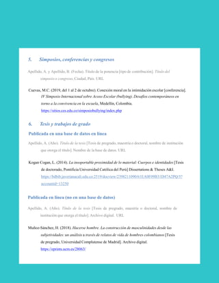 5. Simposios, conferencias y congresos
Apellido, A. y Apellido, B. (Fecha). Título de la ponencia [tipo de contribución]. Título del
simposio o congreso, Ciudad, País. URL
Cuevas, M.C. (2019, del 1 al 2 de octubre). Conexión moral en la intimidación escolar [conferencia].
IV Simposio Internacional sobre Acoso Escolar (bullying). Desafíos contemporáneos en
torno a la convivencia en la escuela, Medellín, Colombia.
https://sitios.ces.edu.co/simposiobullying/index.php
6. Tesis y trabajos de grado
Publicada en una base de datos en línea
Apellido, A. (Año). Título de la tesis [Tesis de pregrado, maestría o doctoral, nombre de institución
que otorga el título]. Nombre de la base de datos. URL
Kogan Cogan, L. (2014). La insoportable proximidad de lo material: Cuerpos e identidades [Tesis
de doctorado, Pontificia Universidad Católica del Perú] Dissertations & Theses A&I.
https://bdbib.javerianacali.edu.co:2519/docview/2398211090/61EA0F09B31D47A2PQ/5?
accountid=13250
Publicada en línea (no en una base de datos)
Apellido, A. (Año). Título de la tesis [Tesis de pregrado, maestría o doctoral, nombre de
institución que otorga el título]. Archivo digital. URL
Muñoz-Sánchez, H. (2018). Hacerse hombre. La construcción de masculinidades desde las
subjetividades: un análisis a través de relatos de vida de hombres colombianos [Tesis
de pregrado, Universidad Complutense de Madrid]. Archivo digital.
https://eprints.ucm.es/28063/
31
 