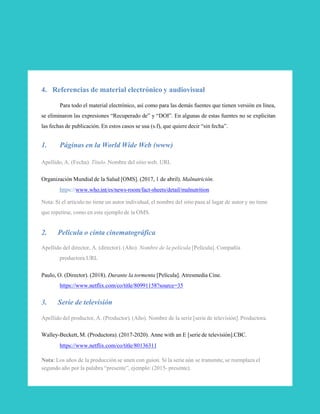 4. Referencias de material electrónico y audiovisual
Para todo el material electrónico, así como para las demás fuentes que tienen versión en línea,
se eliminaron las expresiones “Recuperado de” y “DOI”. En algunas de estas fuentes no se explicitan
las fechas de publicación. En estos casos se usa (s.f), que quiere decir “sin fecha”.
1. Páginas en la World Wide Web (www)
Apellido, A. (Fecha). Título. Nombre del sitio web. URL
Organización Mundial de la Salud [OMS]. (2017, 1 de abril). Malnutrición.
https://www.who.int/es/news-room/fact-sheets/detail/malnutrition
Nota: Si el artículo no tiene un autor individual, el nombre del sitio pasa al lugar de autor y no tiene
que repetirse, como en este ejemplo de la OMS.
2. Película o cinta cinematográfica
Apellido del director, A. (director). (Año). Nombre de la película [Película]. Compañía
productora.URL
Paulo, O. (Director). (2018). Durante la tormenta [Película]. Atresmedia Cine.
https://www.netflix.com/co/title/80991158?source=35
3. Serie de televisión
Apellido del productor, A. (Productor). (Año). Nombre de la serie [serie de televisión]. Productora.
Walley-Beckett, M. (Productora). (2017-2020). Anne with an E [serie de televisión].CBC.
https://www.netflix.com/co/title/80136311
Nota: Los años de la producción se unen con guion. Si la serie aún se transmite, se reemplaza el
segundo año por la palabra “presente”, ejemplo: (2015- presente).
32
 