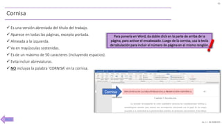 Ver. 1.1 JM 30/08/2020
Cornisa
✓ Es una versión abreviada del título del trabajo.
✓ Aparece en todas las páginas, excepto portada.
✓ Alineada a la izquierda.
✓ Va en mayúsculas sostenidas.
✓ Es de un máximo de 50 caracteres (incluyendo espacios).
✓ Evita incluir abreviaturas.
✓ NO incluyas la palabra ‘CORNISA’ en la cornisa.
Para ponerla en Word, da doble click en la parte de arriba de la
página, para activar el encabezado. Luego de la cornisa, usa la tecla
de tabulación para incluir el número de página en el mismo renglón.
Cornisa
46
INICIO
 