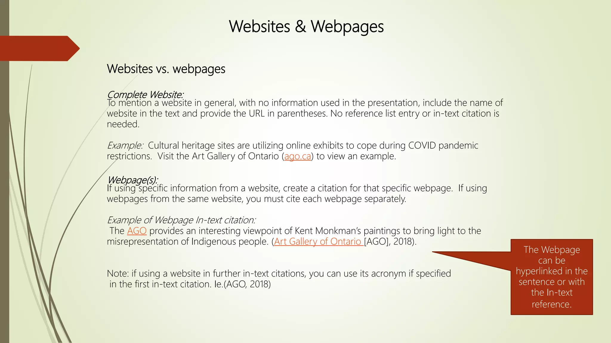 Websites vs. webpages
Complete Website:
To mention a website in general, with no information used in the presentation, include the name of
website in the text and provide the URL in parentheses. No reference list entry or in-text citation is
needed.
Example: Cultural heritage sites are utilizing online exhibits to cope during COVID pandemic
restrictions. Visit the Art Gallery of Ontario (ago.ca) to view an example.
Webpage(s):
If using specific information from a website, create a citation for that specific webpage. If using
webpages from the same website, you must cite each webpage separately.
Example of Webpage In-text citation:
The AGO provides an interesting viewpoint of Kent Monkman’s paintings to bring light to the
misrepresentation of Indigenous people. (Art Gallery of Ontario [AGO], 2018).
Note: if using a website in further in-text citations, you can use its acronym if specified
in the first in-text citation. Ie.(AGO, 2018)
Websites & Webpages
The Webpage
can be
hyperlinked in the
sentence or with
the In-text
reference.
 