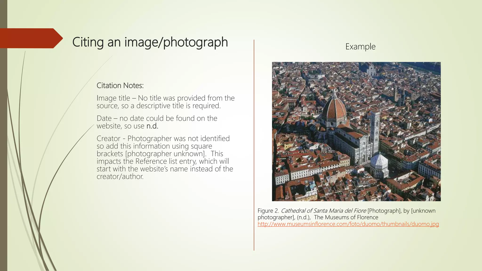 Citing an image/photograph
Citation Notes:
Image title – No title was provided from the
source, so a descriptive title is required.
Date – no date could be found on the
website, so use n.d.
Creator - Photographer was not identified
so add this information using square
brackets [photographer unknown]. This
impacts the Reference list entry, which will
start with the website’s name instead of the
creator/author.
Figure 2. Cathedral of Santa Maria del Fiore [Photograph], by [unknown
photographer], (n.d.), The Museums of Florence
http://www.museumsinflorence.com/foto/duomo/thumbnails/duomo.jpg
Example
 